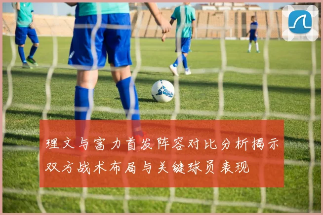 理文与富力首发阵容对比分析揭示双方战术布局与关键球员表现