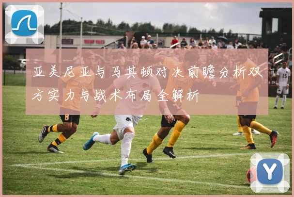 亚美尼亚与马其顿对决前瞻分析双方实力与战术布局全解析