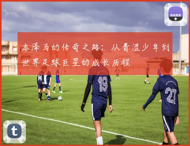 本泽马的传奇之路：从青涩少年到世界足球巨星的成长历程