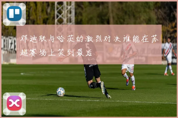 邓迪联与哈茨的激烈对决谁能在苏超赛场上笑到最后