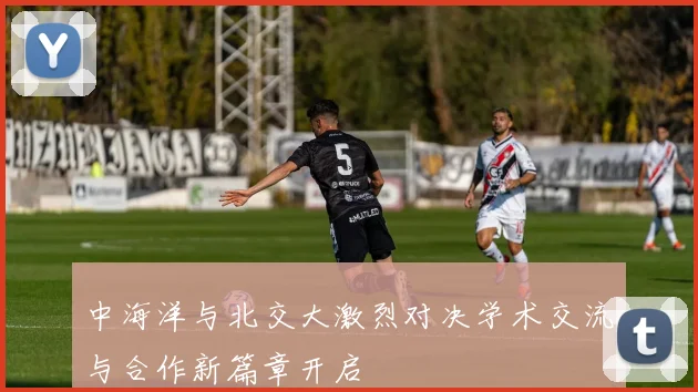 中海洋与北交大激烈对决学术交流与合作新篇章开启