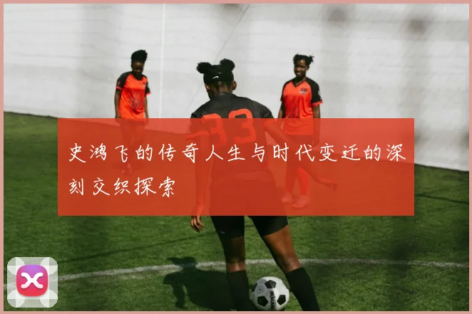 史鸿飞的传奇人生与时代变迁的深刻交织探索