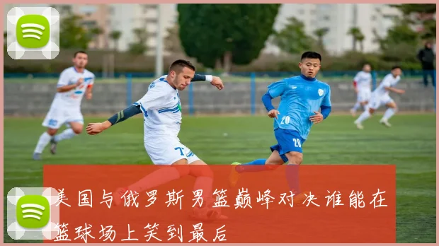 美国与俄罗斯男篮巅峰对决谁能在篮球场上笑到最后