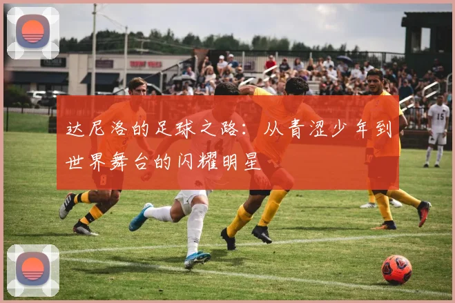 达尼洛的足球之路：从青涩少年到世界舞台的闪耀明星