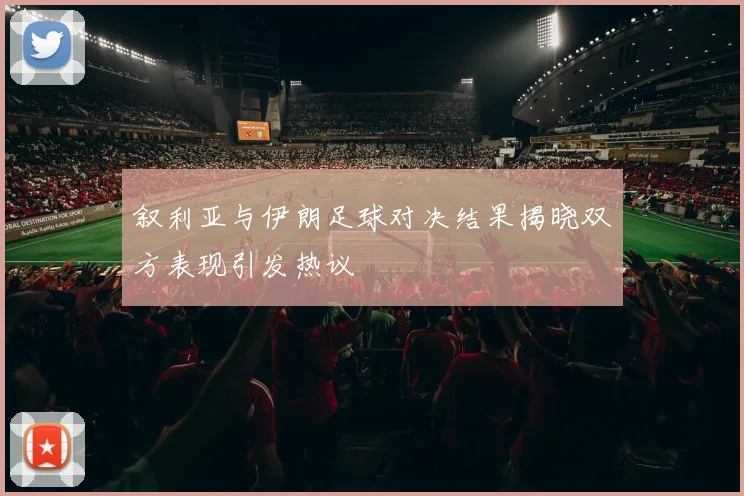 叙利亚与伊朗足球对决结果揭晓双方表现引发热议