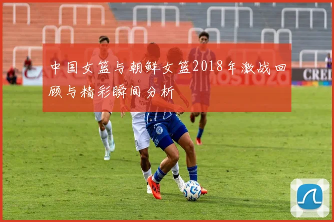 中国女篮与朝鲜女篮2018年激战回顾与精彩瞬间分析