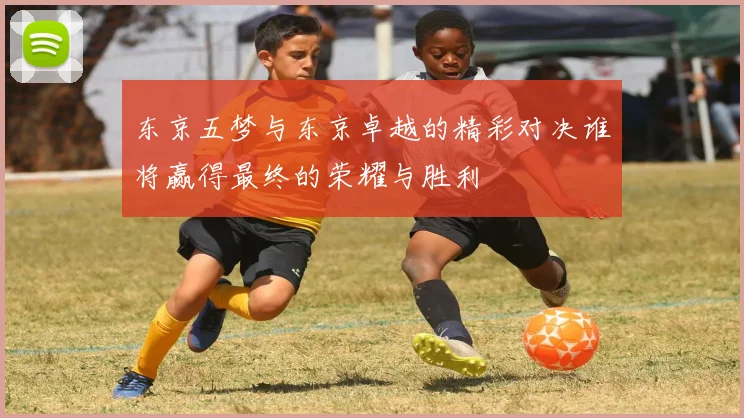 东京五梦与东京卓越的精彩对决谁将赢得最终的荣耀与胜利
