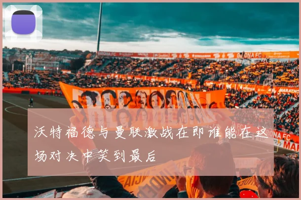 沃特福德与曼联激战在即谁能在这场对决中笑到最后