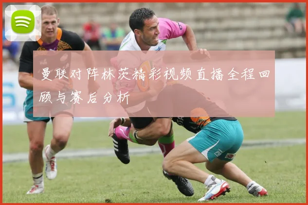 曼联对阵林茨精彩视频直播全程回顾与赛后分析