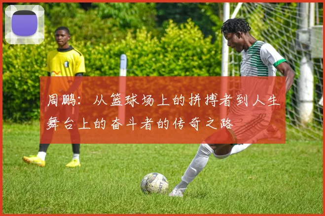 周鹏：从篮球场上的拼搏者到人生舞台上的奋斗者的传奇之路