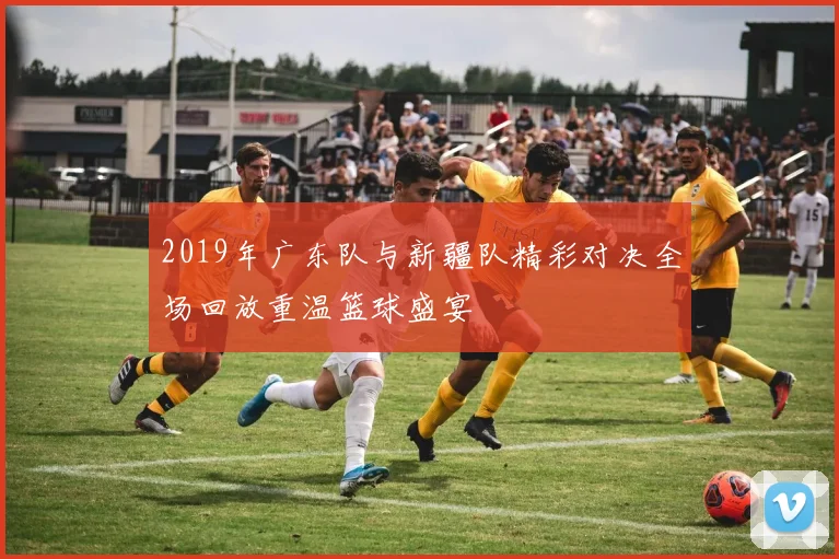 2019年广东队与新疆队精彩对决全场回放重温篮球盛宴
