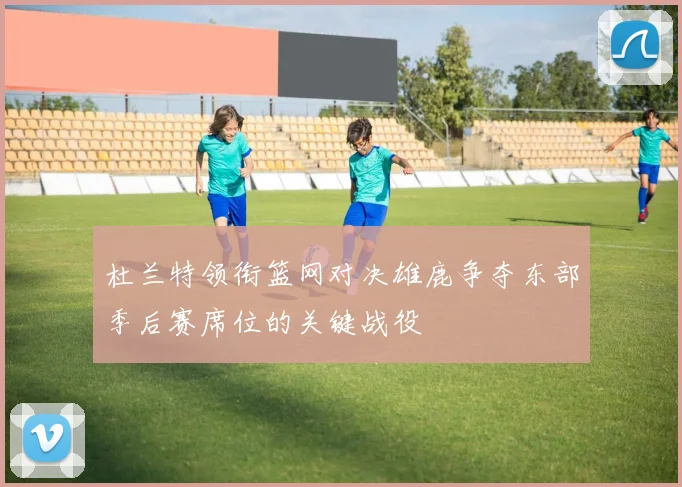杜兰特领衔篮网对决雄鹿争夺东部季后赛席位的关键战役